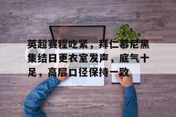 金年会官网-英超赛程吃紧，拜仁慕尼黑集结日更衣室发声，底气十足，高层口径保持一致