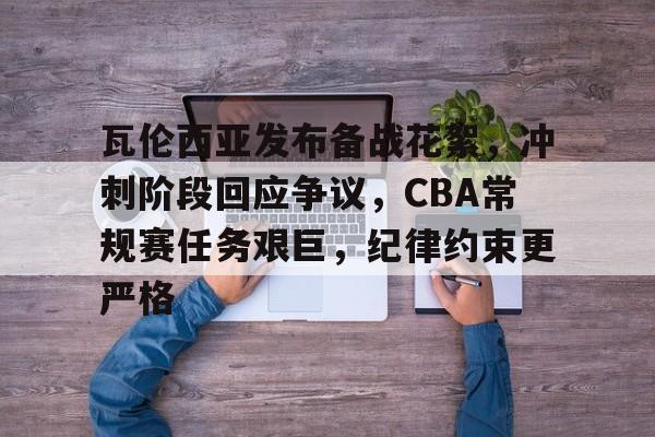 金年会官网-瓦伦西亚发布备战花絮，冲刺阶段回应争议，CBA常规赛任务艰巨，纪律约束更严格