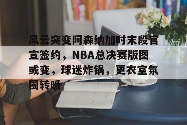 中国金年会-风云突变阿森纳加时末段官宣签约，NBA总决赛版图或变，球迷炸锅，更衣室氛围转暖